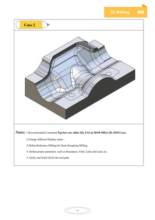 3X Milling 09
56
Notes: 1.Recommended Command:Top face cut, offset 2D, Z level, HSM Offset 2D, HSM Lace.
2.Change different Display mode ;
3.Define Reference Milling for Semi-Roughing Milling.
4. Define proper parameter, such as Boundarry, Filter, Link and Lead, etc.
5. Verify and Solid Verify the tool path.
Case 2
 