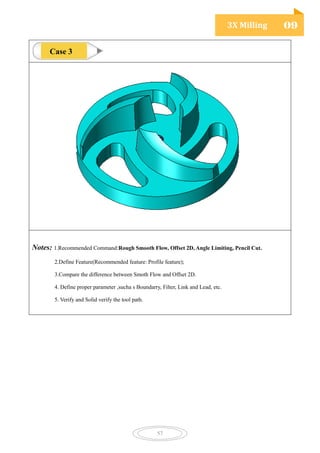 3X Milling 09
57
Notes: 1.Recommended Command:Rough Smooth Flow, Offset 2D, Angle Limiting, Pencil Cut.
2.Define Feature(Recommended feature: Profile feature);
3.Compare the difference between Smoth Flow and Offset 2D.
4. Define proper parameter ,sucha s Boundarry, Filter, Link and Lead, etc.
5. Verify and Solid verify the tool path.
Case 3
 