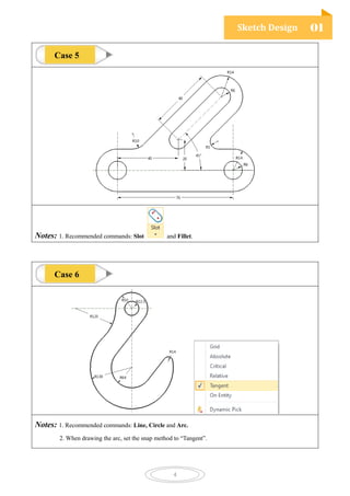 Sketch Design 01
4
Notes: 1. Recommended commands: Slot and Fillet.
Notes: 1. Recommended commands: Line, Circle and Arc.
2. When drawing the arc, set the snap method to “Tangent”.
Case 5
Case 6
 