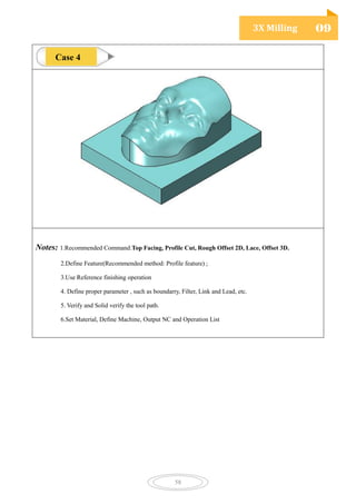 3X Milling 09
58
Notes: 1.Recommended Command:Top Facing, Profile Cut, Rough Offset 2D, Lace, Offset 3D.
2.Define Feature(Recommended method: Profile feature) ;
3.Use Reference finishing operation
4. Define proper parameter , such as boundarry, Filter, Link and Lead, etc.
5. Verify and Solid verify the tool path.
6.Set Material, Define Machine, Output NC and Operation List
Case 4
 