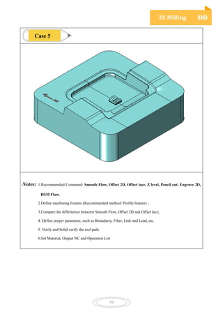 3X Milling 09
59
Notes: 1.Recommended Command: Smooth Flow, Offset 2D, Offset lace, Z level, Pencil cut, Engrave 2D,
HSM Flow.
2.Define machining Feature (Recommended method: Profile feature) ;
3.Compare the differnence between Smooth Flow, Offset 2D and Offset lace;
4. Define proper parameter, such as Boundarry, Filter, Link and Lead, etc.
5. Verify and Solid verify the tool path.
6.Set Material, Output NC and Operation List
Case 5
 