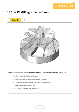 4-5X Milling 10
61
10.3 4-5X Milling Exercise Cases
Notes: 1.Recommended Command:Swarf Cut, 5X Drive Curve, interactive, 5X Flow Cut, Iso Cut;
2.Define Feature, like Surface,Profile, etc ;
3.Use Drive Curve as the reference operation for Flow Cut;
4. Define proper parameter, such as Axis control, Link and Lead, etc.
5. Verify and Solid verify the tool path.
6.Set Material, Output NC and Operation List
Case 1
 