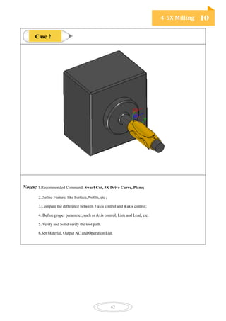 4-5X Milling 10
62
Notes: 1.Recommended Command: Swarf Cut, 5X Drive Curve, Plane;
2.Define Feature, like Surface,Profile, etc ;
3.Compare the difference between 5 axis control and 4 axis control;
4. Define proper parameter, such as Axis control, Link and Lead, etc.
5. Verify and Solid verify the tool path.
6.Set Material, Output NC and Operation List.
Case 2
 