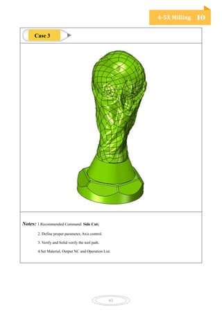 4-5X Milling 10
63
Notes: 1.Recommended Command: Side Cut;
2. Define proper parameter, Axis control.
3. Verify and Solid verify the tool path.
4.Set Material, Output NC and Operation List.
Case 3
 