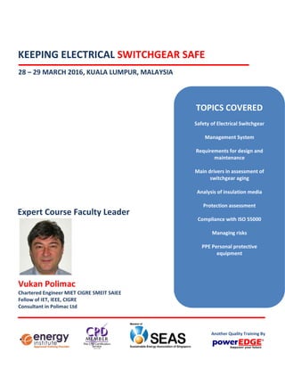 KEEPING ELECTRICAL SWITCHGEAR SAFE
28 – 29 MARCH 2016, KUALA LUMPUR, MALAYSIA
Vukan Polimac
Chartered Engineer MIET CIGRE SMEIT SAIEE
Fellow of IET, IEEE, CIGRE
Consultant in Polimac Ltd
Expert Course Faculty Leader
TOPICS COVERED
Safety of Electrical Switchgear
Management System
Requirements for design and
maintenance
Main drivers in assessment of
switchgear aging
Analysis of insulation media
Protection assessment
Compliance with ISO 55000
Managing risks
PPE Personal protective
equipment
Another Quality Training By
 