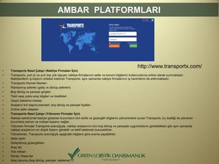 • Transportx Nasıl Çalışır (Nakliye Firmaları İçin)
• Transportx, yurt içi ve yurt dışı yük taşıyan nakliye firmalarının sefer ve konum bilgilerini kullanıcılarına online olarak sunmaktadır.
Nakliyecilerin iş kaybını ortadan kaldıran Transportx, aynı zamanda nakliye firmalarının iş hacimlerini de arttırmaktadır.
• Transportx Hizmet Alanları:
• Planlanmış seferler (gidiş ve dönüş seferleri)
• Boş dönüş ve parsiyel girişleri
• Tekil veya çoklu araç bilgileri ve özellikleri
• Geçici bekleme noktası
• Araçların km başına standart, boş dönüş ve parsiyel fiyatları
• Online sefer talepleri
• Transportx Nasıl Çalışır (Yükveren Firmalar İçin)
• Nakliye sektöründe faaliyet gösteren kurumların tüm tarife ve güzergâh bilgilerini yükverenlere sunan Transportx, bu özelliği ile yükveren
kurumlara zaman ve maliyet kazancı sağlar.
• Yükveren firmalar Transportx aracılığıyla, nakliye araçlarının tüm boş dönüş ve parsiyele uygunluklarını görebildikleri gibi aynı zamanda
nakliye araçlarının en düşük fiyatını görebilir ve teklif talebinde bulunabilirler.
• Yükverenler, Transportx aracılığıyla aşağıdaki bilgilere göre arama yapabilirler:
• Sefer tarihi
• Gidiş/dönüş güzergâhları
• Araç tipi
• Yük miktarı
• Dorse / Kasa tipi
• Araç durumu (boş dönüş, parsiyel, bekleme)
AMBAR PLATFORMLARI
http://www.transportx.com/
 