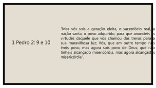1 Pedro 2: 9 e 10
“Mas vós sois a geração eleita, o sacerdócio real, a
nação santa, o povo adquirido, para que anuncieis as
virtudes daquele que vos chamou das trevas para a
sua maravilhosa luz; Vós, que em outro tempo não
éreis povo, mas agora sois povo de Deus; que não
tínheis alcançado misericórdia, mas agora alcançastes
misericórdia”.
 