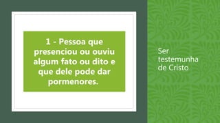 Ser
testemunha
de Cristo
1 - Pessoa que
presenciou ou ouviu
algum fato ou dito e
que dele pode dar
pormenores.
 