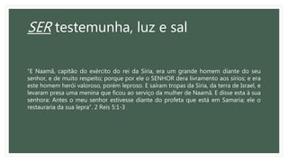 SER testemunha, luz e sal
“E Naamã, capitão do exército do rei da Síria, era um grande homem diante do seu
senhor, e de muito respeito; porque por ele o SENHOR dera livramento aos sírios; e era
este homem herói valoroso, porém leproso. E saíram tropas da Síria, da terra de Israel, e
levaram presa uma menina que ficou ao serviço da mulher de Naamã. E disse esta à sua
senhora: Antes o meu senhor estivesse diante do profeta que está em Samaria; ele o
restauraria da sua lepra”. 2 Reis 5:1-3
 