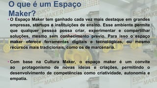 O que é um Espaço
Maker?
• O Espaço Maker tem ganhado cada vez mais destaque em grandes
empresas, startups e instituições de ensino. Esse ambiente permite
que qualquer pessoa possa criar, experimentar e compartilhar
soluções, mesmo sem conhecimento prévio. Para isso o espaço
maker oferece ferramentas digitais e tecnológicas, ou mesmo
recursos mais tradicionais, como os de marcenaria.
• Com base na Cultura Maker, o espaço maker é um convite
ao protagonismo de novas ideias e criações, permitindo o
desenvolvimento de competências como criatividade, autonomia e
empatia.
 