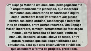 Um Espaço Maker é um ambiente, pedagogicamente
e arquitetonicamente planejado, que incorpora
elementos dos laboratórios de fabricação digital
como: cortadora laser; impressora 3D; placas
eletrônicas como arduíno, raspberrypi e microbit;
Kits de robótica, entre outros recursos. Um Espaço
Maker, incorpora, também, ferramentas de fabricação
manual, como furadeira de bancada; retíficas
manuais, lixadeira, alicate, chave de fenda, entre
outros recursos que são disponibilizados aos
estudantes, para que eles desenvolvam atividades
que assumem a forma de projetos, protótipos,
 