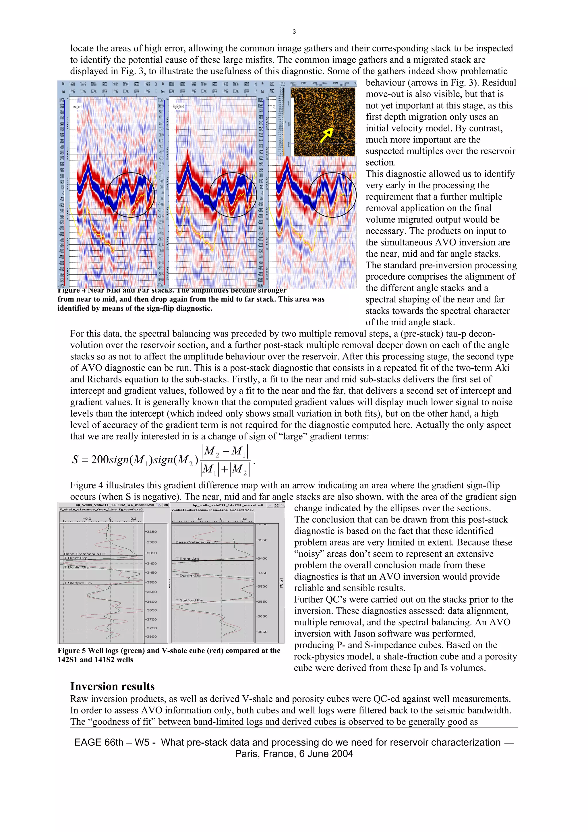 3

    locate the areas of high error, allowing the common image gathers and their corresponding stack to be inspected
    to identify the potential cause of these large misfits. The common image gathers and a migrated stack are
    displayed in Fig. 3, to illustrate the usefulness of this diagnostic. Some of the gathers indeed show problematic
                                                                                   behaviour (arrows in Fig. 3). Residual
                                                                                   move-out is also visible, but that is
                                                                                   not yet important at this stage, as this
                                                                                   first depth migration only uses an
                                                                                   initial velocity model. By contrast,
                                                                                   much more important are the
                                                                                   suspected multiples over the reservoir
                                                                                   section.
                                                                                   This diagnostic allowed us to identify
                                                                                   very early in the processing the
                                                                                   requirement that a further multiple
                                                                                   removal application on the final
                                                                                   volume migrated output would be
                                                                                   necessary. The products on input to
                                                                                   the simultaneous AVO inversion are
                                                                                   the near, mid and far angle stacks.
                                                                                   The standard pre-inversion processing
                                                                                   procedure comprises the alignment of
Figure 4 Near Mid and Far stacks. The amplitudes become stronger                   the different angle stacks and a
from near to mid, and then drop again from the mid to far stack. This area was     spectral shaping of the near and far
identified by means of the sign-flip diagnostic.                                   stacks towards the spectral character
                                                                                   of the mid angle stack.
    For this data, the spectral balancing was preceded by two multiple removal steps, a (pre-stack) tau-p decon-
    volution over the reservoir section, and a further post-stack multiple removal deeper down on each of the angle
    stacks so as not to affect the amplitude behaviour over the reservoir. After this processing stage, the second type
    of AVO diagnostic can be run. This is a post-stack diagnostic that consists in a repeated fit of the two-term Aki
    and Richards equation to the sub-stacks. Firstly, a fit to the near and mid sub-stacks delivers the first set of
    intercept and gradient values, followed by a fit to the near and the far, that delivers a second set of intercept and
    gradient values. It is generally known that the computed gradient values will display much lower signal to noise
    levels than the intercept (which indeed only shows small variation in both fits), but on the other hand, a high
    level of accuracy of the gradient term is not required for the diagnostic computed here. Actually the only aspect
    that we are really interested in is a change of sign of “large” gradient terms:
                                       M 2 − M1
   S = 200sign( M 1 ) sign( M 2 )                   .
                                      M1 + M 2
   Figure 4 illustrates this gradient difference map with an arrow indicating an area where the gradient sign-flip
   occurs (when S is negative). The near, mid and far angle stacks are also shown, with the area of the gradient sign
                                                                  change indicated by the ellipses over the sections.
                                                                  The conclusion that can be drawn from this post-stack
                                                                  diagnostic is based on the fact that these identified
                                                                  problem areas are very limited in extent. Because these
                                                                  “noisy” areas don’t seem to represent an extensive
                                                                  problem the overall conclusion made from these
                                                                  diagnostics is that an AVO inversion would provide
                                                                  reliable and sensible results.
                                                                  Further QC’s were carried out on the stacks prior to the
                                                                  inversion. These diagnostics assessed: data alignment,
                                                                  multiple removal, and the spectral balancing. An AVO
                                                                  inversion with Jason software was performed,
                                                                  producing P- and S-impedance cubes. Based on the
Figure 5 Well logs (green) and V-shale cube (red) compared at the
142S1 and 141S2 wells                                             rock-physics model, a shale-fraction cube and a porosity
                                                                  cube were derived from these Ip and Is volumes.
   Inversion results
   Raw inversion products, as well as derived V-shale and porosity cubes were QC-ed against well measurements.
   In order to assess AVO information only, both cubes and well logs were filtered back to the seismic bandwidth.
   The “goodness of fit” between band-limited logs and derived cubes is observed to be generally good as

    EAGE 66th – W5 - What pre-stack data and processing do we need for reservoir characterization —
                                     Paris, France, 6 June 2004
 