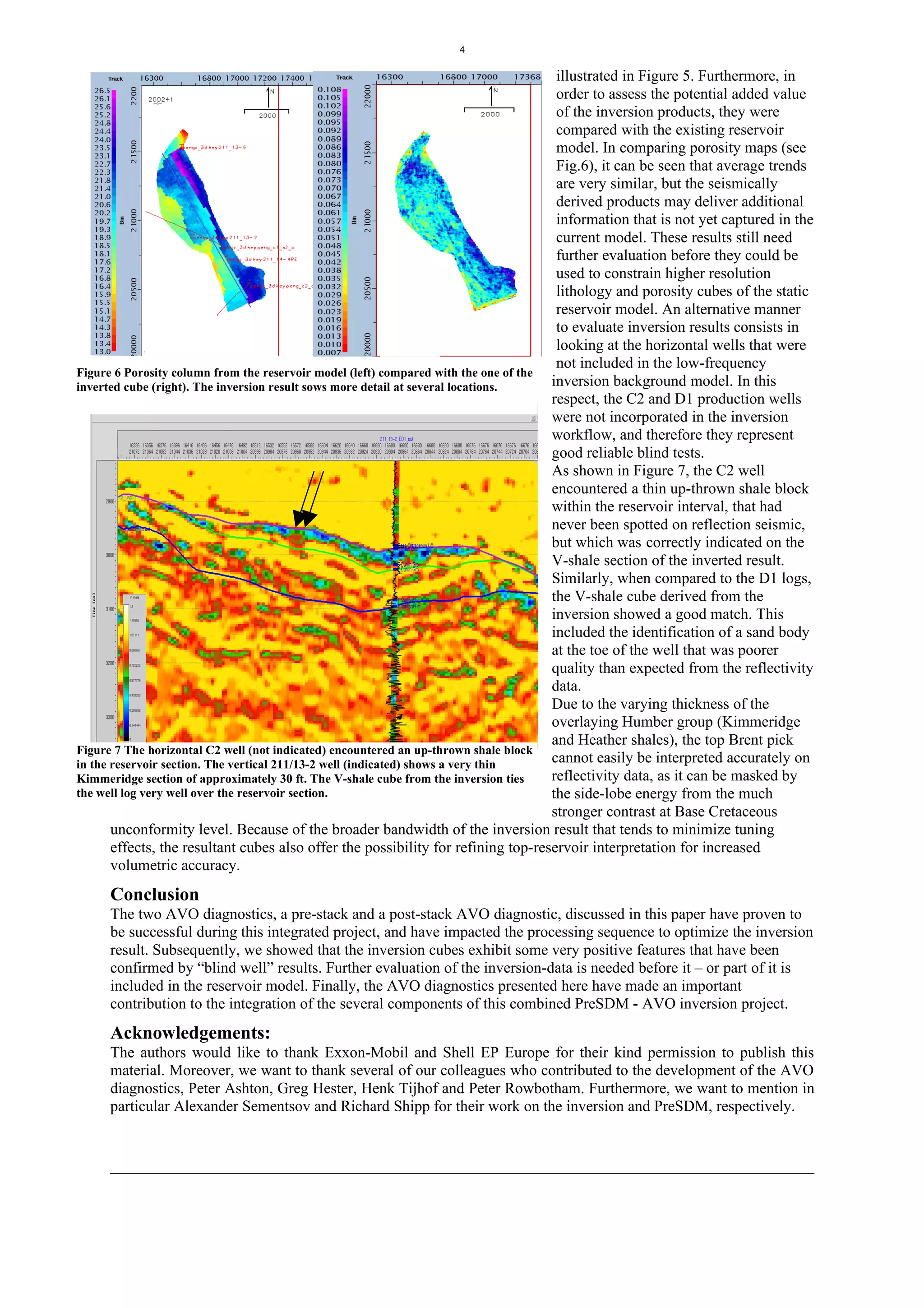 4

                                                                                       illustrated in Figure 5. Furthermore, in
                                                                                       order to assess the potential added value
                                                                                       of the inversion products, they were
                                                                                       compared with the existing reservoir
                                                                                       model. In comparing porosity maps (see
                                                                                       Fig.6), it can be seen that average trends
                                                                                       are very similar, but the seismically
                                                                                       derived products may deliver additional
                                                                                       information that is not yet captured in the
                                                                                       current model. These results still need
                                                                                       further evaluation before they could be
                                                                                       used to constrain higher resolution
                                                                                       lithology and porosity cubes of the static
                                                                                       reservoir model. An alternative manner
                                                                                       to evaluate inversion results consists in
                                                                                       looking at the horizontal wells that were
                                                                                       not included in the low-frequency
Figure 6 Porosity column from the reservoir model (left) compared with the one of the
inverted cube (right). The inversion result sows more detail at several locations.    inversion background model. In this
                                                                                      respect, the C2 and D1 production wells
                                                                                      were not incorporated in the inversion
                                                                                      workflow, and therefore they represent
                                                                                      good reliable blind tests.
                                                                                      As shown in Figure 7, the C2 well
                                                                                      encountered a thin up-thrown shale block
                                                                                      within the reservoir interval, that had
                                                                                      never been spotted on reflection seismic,
                                                                                      but which was correctly indicated on the
                                                                                      V-shale section of the inverted result.
                                                                                      Similarly, when compared to the D1 logs,
                                                                                      the V-shale cube derived from the
                                                                                      inversion showed a good match. This
                                                                                      included the identification of a sand body
                                                                                      at the toe of the well that was poorer
                                                                                      quality than expected from the reflectivity
                                                                                      data.
                                                                                      Due to the varying thickness of the
                                                                                      overlaying Humber group (Kimmeridge
                                                                                      and Heather shales), the top Brent pick
Figure 7 The horizontal C2 well (not indicated) encountered an up-thrown shale block
in the reservoir section. The vertical 211/13-2 well (indicated) shows a very thin    cannot easily be interpreted accurately on
Kimmeridge section of approximately 30 ft. The V-shale cube from the inversion ties   reflectivity data, as it can be masked by
the well log very well over the reservoir section.                                    the side-lobe energy from the much
                                                                                      stronger contrast at Base Cretaceous
       unconformity level. Because of the broader bandwidth of the inversion result that tends to minimize tuning
       effects, the resultant cubes also offer the possibility for refining top-reservoir interpretation for increased
       volumetric accuracy.
     Conclusion
     The two AVO diagnostics, a pre-stack and a post-stack AVO diagnostic, discussed in this paper have proven to
     be successful during this integrated project, and have impacted the processing sequence to optimize the inversion
     result. Subsequently, we showed that the inversion cubes exhibit some very positive features that have been
     confirmed by “blind well” results. Further evaluation of the inversion-data is needed before it – or part of it is
     included in the reservoir model. Finally, the AVO diagnostics presented here have made an important
     contribution to the integration of the several components of this combined PreSDM - AVO inversion project.
     Acknowledgements:
     The authors would like to thank Exxon-Mobil and Shell EP Europe for their kind permission to publish this
     material. Moreover, we want to thank several of our colleagues who contributed to the development of the AVO
     diagnostics, Peter Ashton, Greg Hester, Henk Tijhof and Peter Rowbotham. Furthermore, we want to mention in
     particular Alexander Sementsov and Richard Shipp for their work on the inversion and PreSDM, respectively.
 