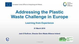 Addressing the Plastic
Waste Challenge in Europe
Learning from Experience
21 March 2019
Jack O’Sullivan, Director Zero Waste Alliance Ireland
21 March 2019 1
 