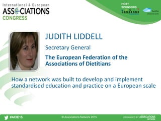 HOST
SPONSORS
#ACIE15 ORGANISED BY
Secretary General
How a network was built to develop and implement
standardised education and practice on a European scale
JUDITH LIDDELL
The European Federation of the
Associations of Dietitians
© Associations Network 2015
 