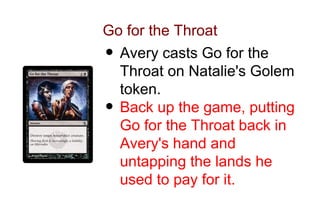 Go for the Throat
• Avery casts Go for the
  Throat on Natalie's Golem
  token.
• Back up the game, putting
  Go for the Throat back in
  Avery's hand and
  untapping the lands he
  used to pay for it.
 