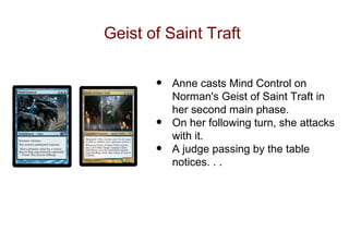 Geist of Saint Traft


       •   Anne casts Mind Control on
           Norman's Geist of Saint Traft in
           her second main phase.
       •   On her following turn, she attacks
           with it.
       •   A judge passing by the table
           notices. . .
 