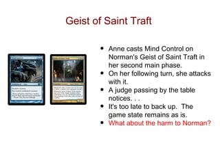 Geist of Saint Traft

        •   Anne casts Mind Control on
            Norman's Geist of Saint Traft in
            her second main phase.
        •   On her following turn, she attacks
            with it.
        •   A judge passing by the table
            notices. . .
        •   It's too late to back up. The
            game state remains as is.
        •   What about the harm to Norman?
 