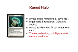 Runed Halo


•   Alyssa casts Runed Halo, says "go".
•   Nigel casts Strangleroot Geist and
    attacks.
•   Alyssa realizes she forgot to name a
    card...
•   There's no backup, but Alyssa must
    name a card now.
 