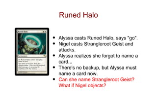 Runed Halo


•   Alyssa casts Runed Halo, says "go".
•   Nigel casts Strangleroot Geist and
    attacks.
•   Alyssa realizes she forgot to name a
    card...
•   There's no backup, but Alyssa must
    name a card now.
•   Can she name Strangleroot Geist?
    What if Nigel objects?
 