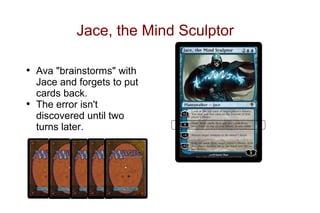 Jace, the Mind Sculptor

• Ava "brainstorms" with
  Jace and forgets to put
  cards back.
• The error isn't
  discovered until two
  turns later.
 