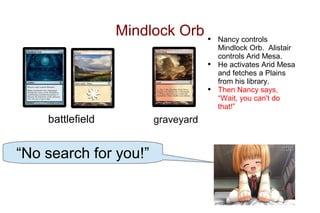 Mindlock Orb •       Nancy controls
                                       Mindlock Orb. Alistair
                                       controls Arid Mesa.
                                   •   He activates Arid Mesa
                                       and fetches a Plains
                                       from his library.
                                   •   Then Nancy says,
                                       “Wait, you can't do
                                       that!”
    battlefield        graveyard


“No search for you!”
 