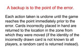 A backup is to the point of the error.

Each action taken is undone until the game
reaches the point immediately prior to the
error. Cards incorrectly placed in hand are
returned to the location in the zone from
which they were moved (if the identity of the
incorrectly drawn card is not known to all
players, a random card is returned instead).
 