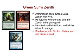 Green Sun's Zenith
     •   Archimedes casts Green Sun's
         Zenith with X=4.
     •   He fetches Hellrider and puts the
         Zenith in his graveyard.
     •   He attacks with Hellrider, and Niobe
         takes 1 damage.
     •   She blocks with Oculus. It dies, and
         she draws a card.
 