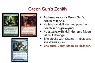 Green Sun's Zenith
     •   Archimedes casts Green Sun's
         Zenith with X=4.
     •   He fetches Hellrider and puts the
         Zenith in his graveyard.
     •   He attacks with Hellrider, and Niobe
         takes 1 damage.
     •   She blocks with Oculus. It dies, and
         she draws a card.
     •   She casts Doom Blade on Hellrider.
 