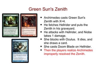 Green Sun's Zenith
     •   Archimedes casts Green Sun's
         Zenith with X=4.
     •   He fetches Hellrider and puts the
         Zenith in his graveyard.
     •   He attacks with Hellrider, and Niobe
         takes 1 damage.
     •   She blocks with Oculus. It dies, and
         she draws a card.
     •   She casts Doom Blade on Hellrider.
     •   Then the players realize Archimedes
         improperly resolved the Zenith.
 