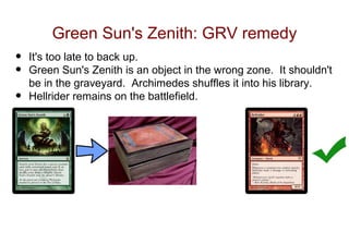 Green Sun's Zenith: GRV remedy
•   It's too late to back up.
•   Green Sun's Zenith is an object in the wrong zone. It shouldn't
    be in the graveyard. Archimedes shuffles it into his library.
•   Hellrider remains on the battlefield.
 