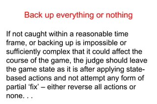 Back up everything or nothing

If not caught within a reasonable time
frame, or backing up is impossible or
sufficiently complex that it could affect the
course of the game, the judge should leave
the game state as it is after applying state-
based actions and not attempt any form of
partial ‘fix’ – either reverse all actions or
none. . .
 