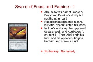 Sword of Feast and Famine - 1
            •   Abel resolves part of Sword of
                Feast and Famine's ability but
                not the other part.
            •   His opponent discards a card,
                but Abel doesn't untap his lands.
            •   In Abel's end step, his opponent
                casts a spell, and Abel doesn't
                counter it. Then Abel ends his
                turn, and his opponent begins
                her turn and draws a card.


            •   No backup. No remedy.
 