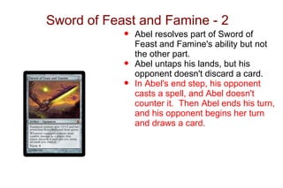 Sword of Feast and Famine - 2
            •   Abel resolves part of Sword of
                Feast and Famine's ability but not
                the other part.
            •   Abel untaps his lands, but his
                opponent doesn't discard a card.
            •   In Abel's end step, his opponent
                casts a spell, and Abel doesn't
                counter it. Then Abel ends his turn,
                and his opponent begins her turn
                and draws a card.
 