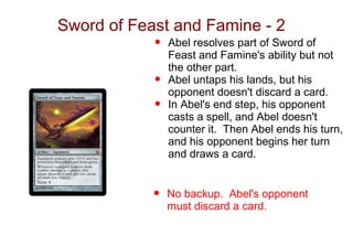 Sword of Feast and Famine - 2
            •   Abel resolves part of Sword of
                Feast and Famine's ability but not
                the other part.
            •   Abel untaps his lands, but his
                opponent doesn't discard a card.
            •   In Abel's end step, his opponent
                casts a spell, and Abel doesn't
                counter it. Then Abel ends his turn,
                and his opponent begins her turn
                and draws a card.


            •   No backup. Abel's opponent
                must discard a card.
 