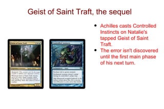Geist of Saint Traft, the sequel
                    •   Achilles casts Controlled
                        Instincts on Natalie's
                        tapped Geist of Saint
                        Traft.
                    •   The error isn't discovered
                        until the first main phase
                        of his next turn.
 