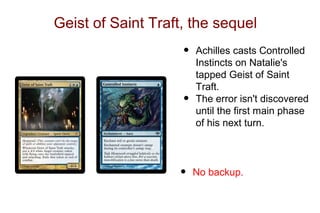 Geist of Saint Traft, the sequel
                    •   Achilles casts Controlled
                        Instincts on Natalie's
                        tapped Geist of Saint
                        Traft.
                    •   The error isn't discovered
                        until the first main phase
                        of his next turn.




                   •    No backup.
 