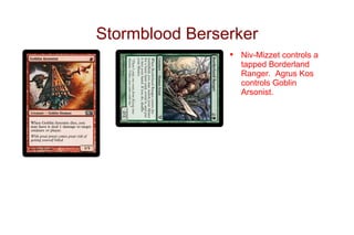 Stormblood Berserker
                •   Niv-Mizzet controls a
                    tapped Borderland
                    Ranger. Agrus Kos
                    controls Goblin
                    Arsonist.
 