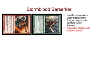 Stormblood Berserker
                •   Niv-Mizzet controls a
                    tapped Borderland
                    Ranger. Agrus Kos
                    controls Goblin
                    Arsonist.
                •   Agrus Kos attacks with
                    Goblin Arsonist.
 