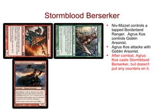 Stormblood Berserker
                •   Niv-Mizzet controls a
                    tapped Borderland
                    Ranger. Agrus Kos
                    controls Goblin
                    Arsonist.
                •   Agrus Kos attacks with
                    Goblin Arsonist.
                •   After combat, Agrus
                    Kos casts Stormblood
                    Berserker, but doesn't
                    put any counters on it.
 