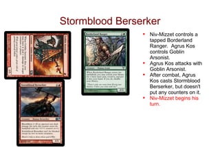 Stormblood Berserker
                •   Niv-Mizzet controls a
                    tapped Borderland
                    Ranger. Agrus Kos
                    controls Goblin
                    Arsonist.
                •   Agrus Kos attacks with
                    Goblin Arsonist.
                •   After combat, Agrus
                    Kos casts Stormblood
                    Berserker, but doesn't
                    put any counters on it.
                •   Niv-Mizzet begins his
                    turn.
 