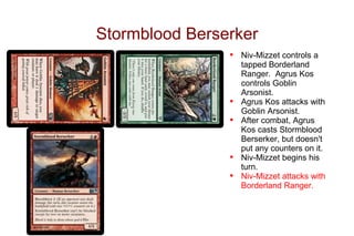 Stormblood Berserker
                •   Niv-Mizzet controls a
                    tapped Borderland
                    Ranger. Agrus Kos
                    controls Goblin
                    Arsonist.
                •   Agrus Kos attacks with
                    Goblin Arsonist.
                •   After combat, Agrus
                    Kos casts Stormblood
                    Berserker, but doesn't
                    put any counters on it.
                •   Niv-Mizzet begins his
                    turn.
                •   Niv-Mizzet attacks with
                    Borderland Ranger.
 
