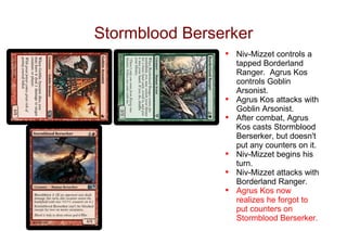Stormblood Berserker
                •   Niv-Mizzet controls a
                    tapped Borderland
                    Ranger. Agrus Kos
                    controls Goblin
                    Arsonist.
                •   Agrus Kos attacks with
                    Goblin Arsonist.
                •   After combat, Agrus
                    Kos casts Stormblood
                    Berserker, but doesn't
                    put any counters on it.
                •   Niv-Mizzet begins his
                    turn.
                •   Niv-Mizzet attacks with
                    Borderland Ranger.
                •   Agrus Kos now
                    realizes he forgot to
                    put counters on
                    Stormblood Berserker.
 