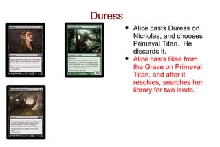 Duress
         •   Alice casts Duress on
             Nicholas, and chooses
             Primeval Titan. He
             discards it.
         •   Alice casts Rise from
             the Grave on Primeval
             Titan, and after it
             resolves, searches her
             library for two lands.
 