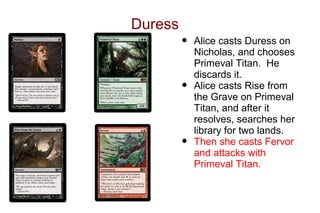 Duress
         •   Alice casts Duress on
             Nicholas, and chooses
             Primeval Titan. He
             discards it.
         •   Alice casts Rise from
             the Grave on Primeval
             Titan, and after it
             resolves, searches her
             library for two lands.
         •   Then she casts Fervor
             and attacks with
             Primeval Titan.
 