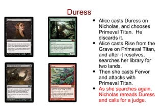 Duress
         •   Alice casts Duress on
             Nicholas, and chooses
             Primeval Titan. He
             discards it.
         •   Alice casts Rise from the
             Grave on Primeval Titan,
             and after it resolves,
             searches her library for
             two lands.
         •   Then she casts Fervor
             and attacks with
             Primeval Titan.
         •   As she searches again,
             Nicholas rereads Duress
             and calls for a judge.
 
