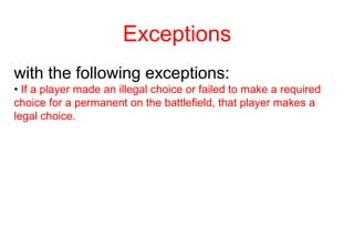 Exceptions
with the following exceptions:
• If a player made an illegal choice or failed to make a required
choice for a permanent on the battlefield, that player makes a
legal choice.
 