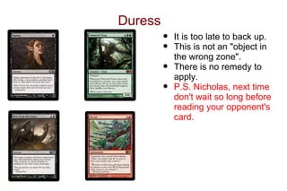 Duress
         •   It is too late to back up.
         •   This is not an "object in
             the wrong zone".
         •   There is no remedy to
             apply.
         •   P.S. Nicholas, next time
             don't wait so long before
             reading your opponent's
             card.
 