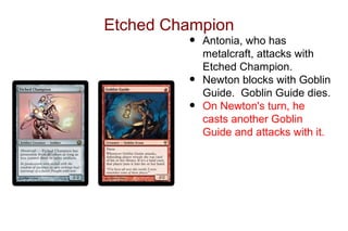 Etched Champion
         •   Antonia, who has
             metalcraft, attacks with
             Etched Champion.
         •   Newton blocks with Goblin
             Guide. Goblin Guide dies.
         •   On Newton's turn, he
             casts another Goblin
             Guide and attacks with it.
 
