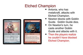 Etched Champion
         •   Antonia, who has
             metalcraft, attacks with
             Etched Champion.
         •   Newton blocks with Goblin
             Guide. Goblin Guide dies.
         •   On Newton's turn, he
             casts another Goblin
             Guide and attacks with it.
         •   Then the players realize
             he couldn't have blocked
             Etched Champion.
 